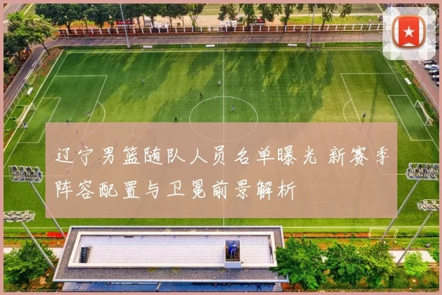 辽宁男篮随队人员名单曝光 新赛季阵容配置与卫冕前景解析