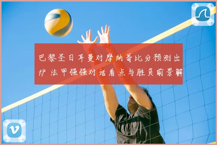 巴黎圣日耳曼对摩纳哥比分预测出炉 法甲强强对话看点与胜负前景解析