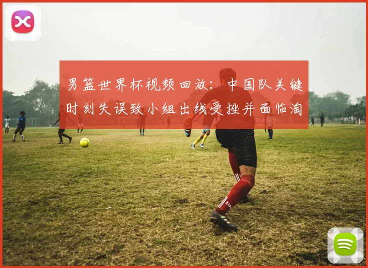 男篮世界杯视频回放:中国队关键时刻失误致小组出线受挫并面临淘汰赛压力