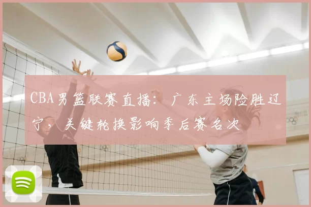 CBA男篮联赛直播：广东主场险胜辽宁，关键轮换影响季后赛名次