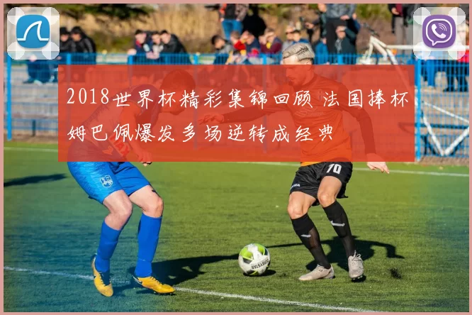 2018世界杯精彩集锦回顾 法国捧杯姆巴佩爆发多场逆转成经典