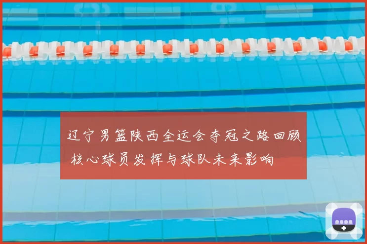 辽宁男篮陕西全运会夺冠之路回顾 核心球员发挥与球队未来影响