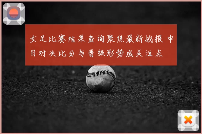 女足比赛结果查询聚焦最新战报 中日对决比分与晋级形势成关注点