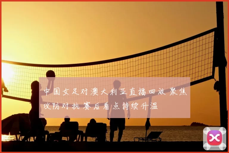 中国女足对澳大利亚直播回放 聚焦攻防对抗 赛后看点持续升温
