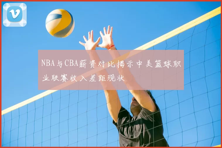 NBA与CBA薪资对比揭示中美篮球职业联赛收入差距现状