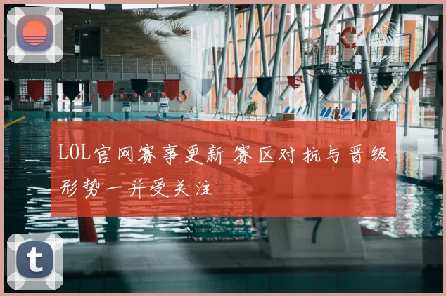 LOL官网赛事更新 赛区对抗与晋级形势一并受关注