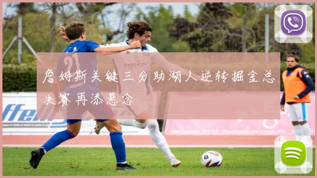 詹姆斯关键三分助湖人逆转掘金总决赛再添悬念