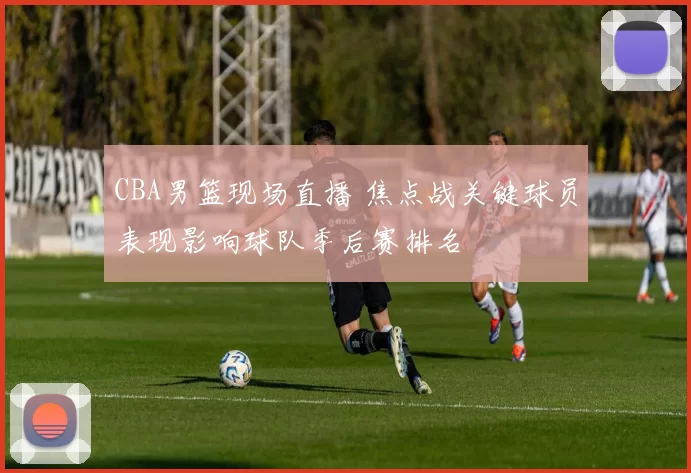 CBA男篮现场直播 焦点战关键球员表现影响球队季后赛排名