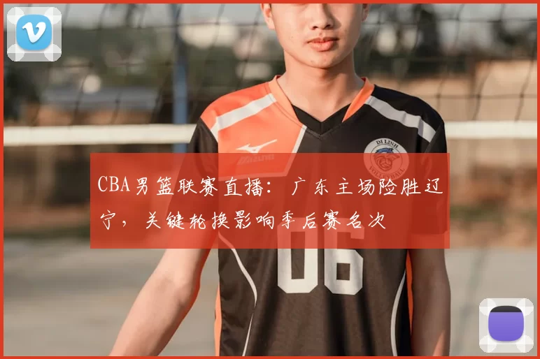 CBA男篮联赛直播：广东主场险胜辽宁，关键轮换影响季后赛名次