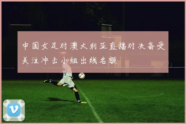 中国女足对澳大利亚直播对决备受关注冲击小组出线名额