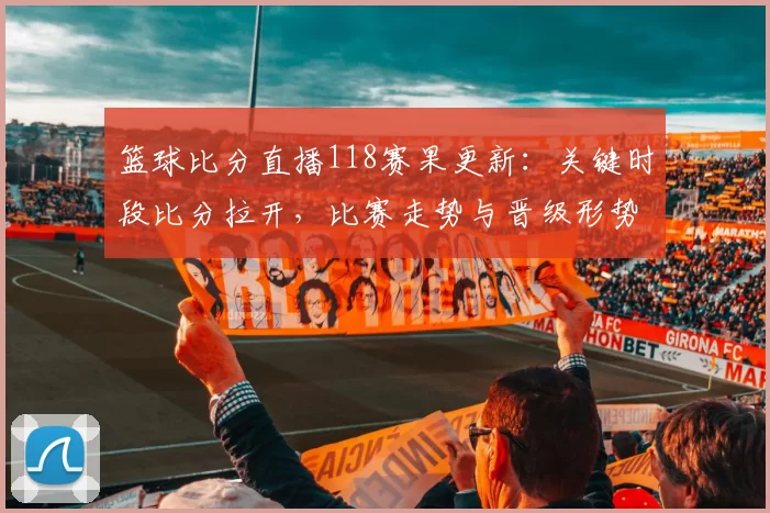 篮球比分直播118赛果更新：关键时段比分拉开，比赛走势与晋级形势受关注