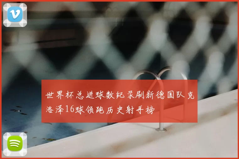 世界杯总进球数纪录刷新德国队克洛泽16球领跑历史射手榜