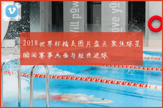 2018世界杯精美图片盘点 聚焦球星瞬间赛事画面与经典进球