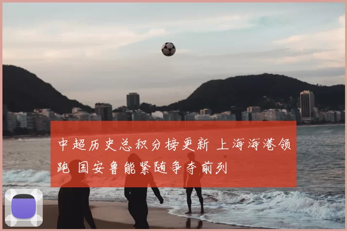 中超历史总积分榜更新 上海海港领跑 国安鲁能紧随争夺前列