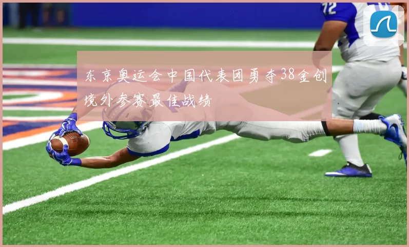 东京奥运会中国代表团勇夺38金创境外参赛最佳战绩