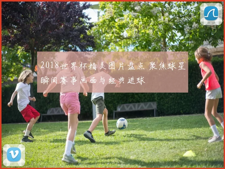 2018世界杯精美图片盘点 聚焦球星瞬间赛事画面与经典进球