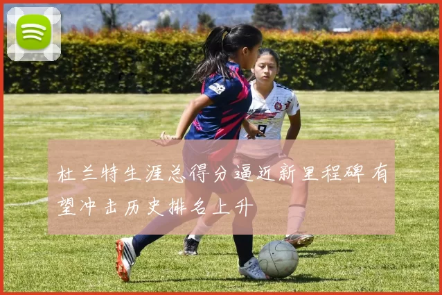 杜兰特生涯总得分逼近新里程碑 有望冲击历史排名上升