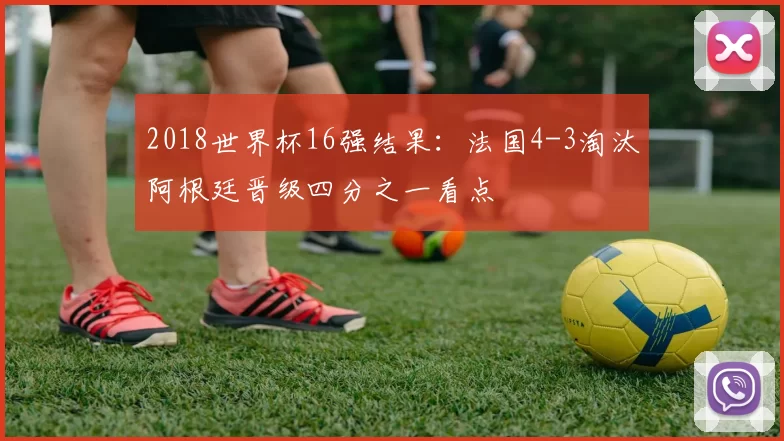 2018世界杯16强结果：法国4-3淘汰阿根廷晋级四分之一看点