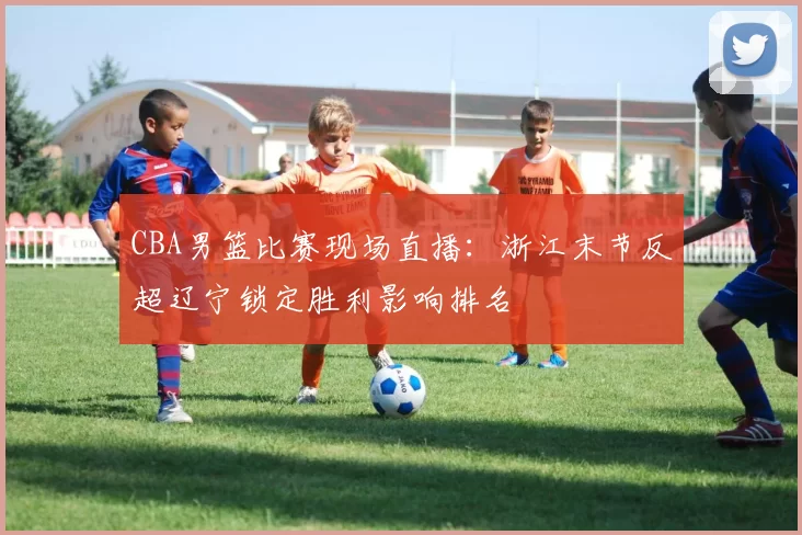 CBA男篮比赛现场直播：浙江末节反超辽宁锁定胜利影响排名