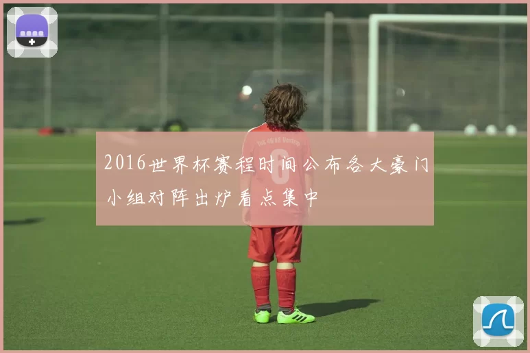 2016世界杯赛程时间公布各大豪门小组对阵出炉看点集中