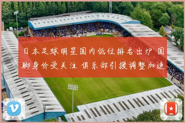 日本足球明星国内低位排名出炉 国脚身价受关注 俱乐部引援调整加速