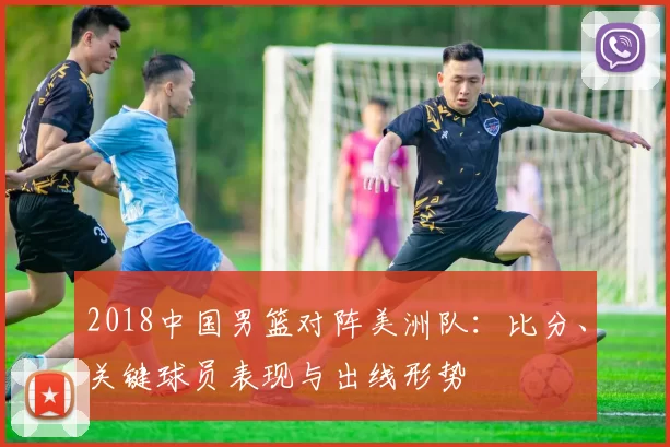 2018中国男篮对阵美洲队:比分、关键球员表现与出线形势