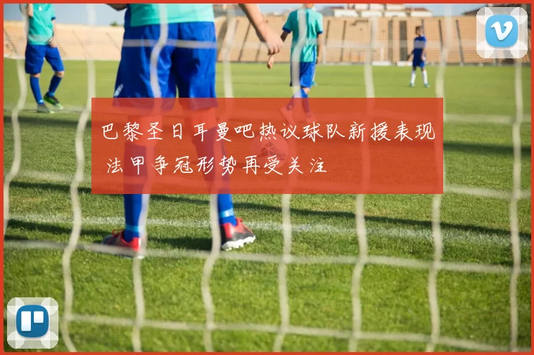 巴黎圣日耳曼吧热议球队新援表现 法甲争冠形势再受关注