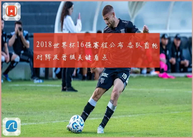2018世界杯16强赛程公布 各队首轮对阵及晋级关键看点