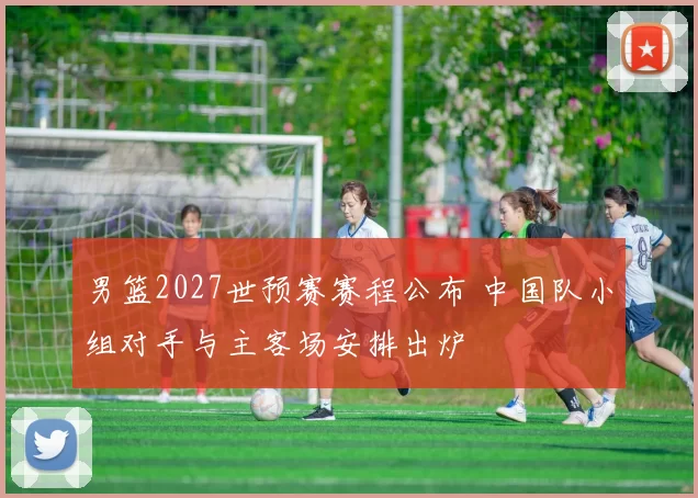 男篮2027世预赛赛程公布 中国队小组对手与主客场安排出炉