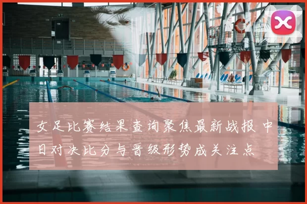 女足比赛结果查询聚焦最新战报 中日对决比分与晋级形势成关注点