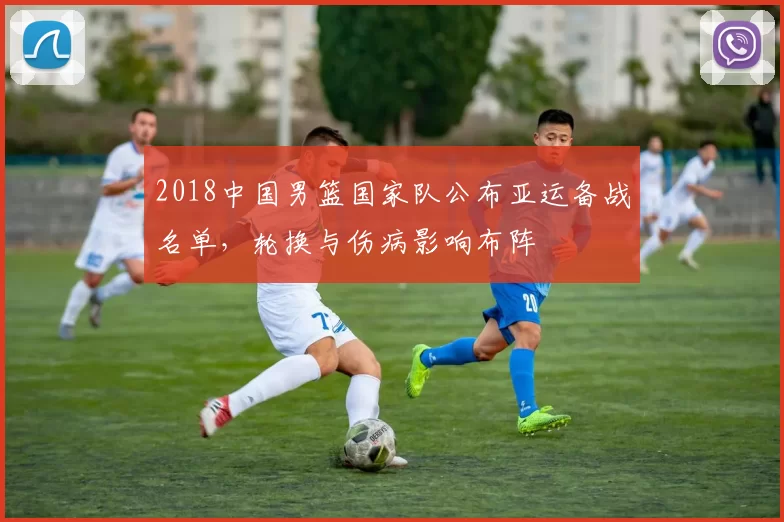 2018中国男篮国家队公布亚运备战名单，轮换与伤病影响布阵