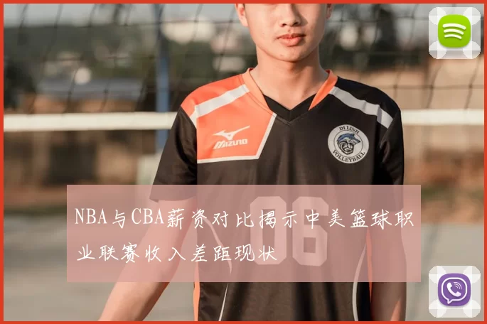 NBA与CBA薪资对比揭示中美篮球职业联赛收入差距现状