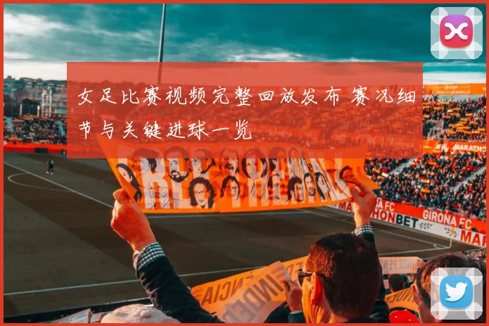 女足比赛视频完整回放发布 赛况细节与关键进球一览