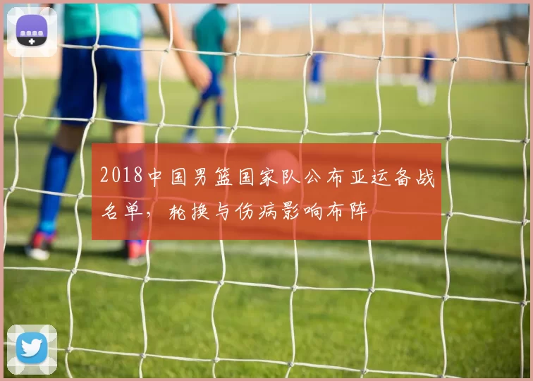 2018中国男篮国家队公布亚运备战名单，轮换与伤病影响布阵