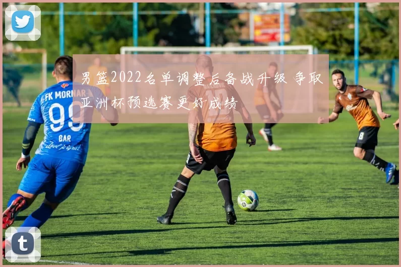 男篮2022名单调整后备战升级 争取亚洲杯预选赛更好成绩