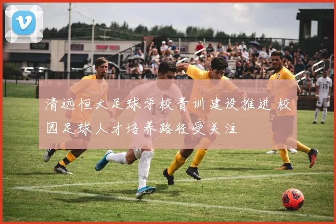 清远恒大足球学校青训建设推进 校园足球人才培养路径受关注