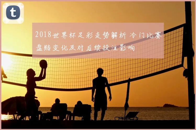 2018世界杯足彩走势解析 冷门比赛盘赔变化及对后续投注影响