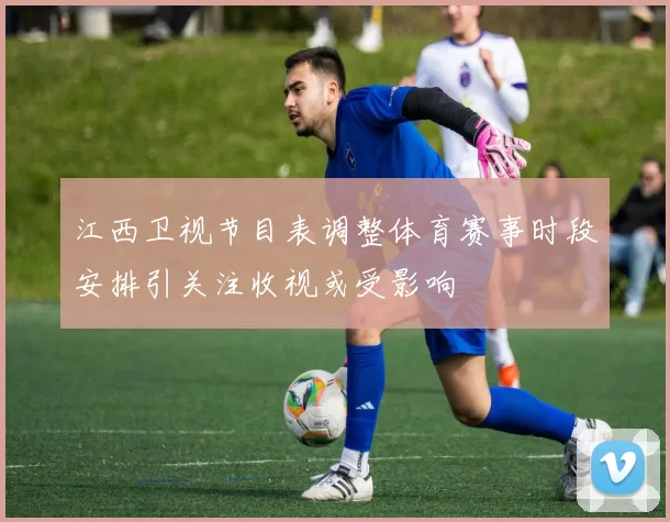 江西卫视节目表调整体育赛事时段安排引关注收视或受影响