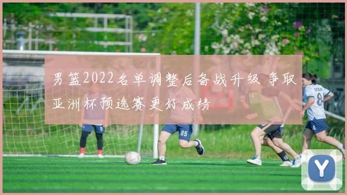 男篮2022名单调整后备战升级 争取亚洲杯预选赛更好成绩