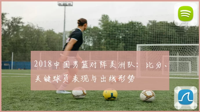 2018中国男篮对阵美洲队:比分、关键球员表现与出线形势