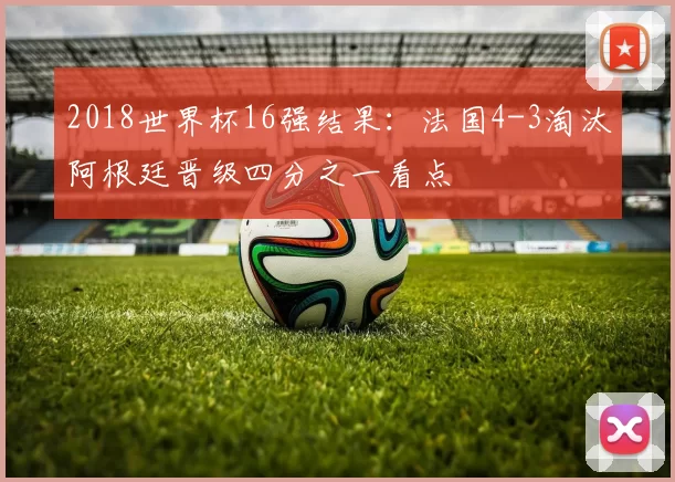 2018世界杯16强结果：法国4-3淘汰阿根廷晋级四分之一看点