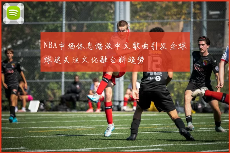 NBA中场休息播放中文歌曲引发全球球迷关注文化融合新趋势