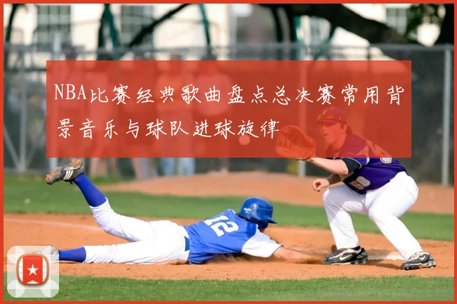 NBA比赛经典歌曲盘点总决赛常用背景音乐与球队进球旋律