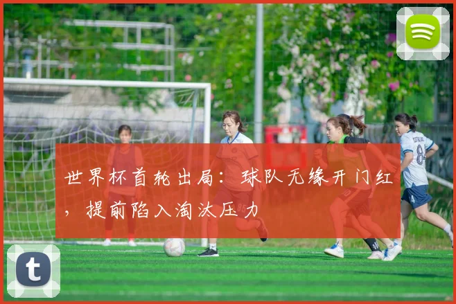 世界杯首轮出局:球队无缘开门红,提前陷入淘汰压力