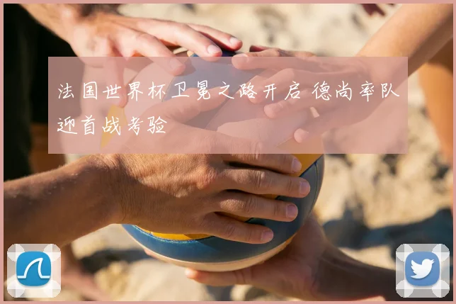 法国世界杯卫冕之路开启 德尚率队迎首战考验