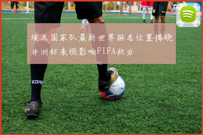 埃及国家队最新世界排名位置揭晓非洲杯表现影响FIFA积分
