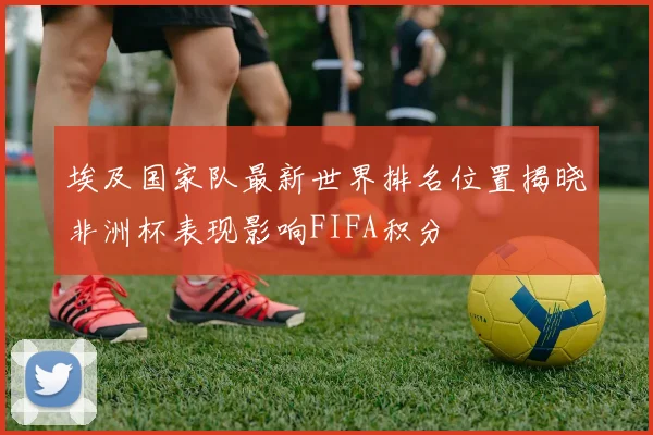 埃及国家队最新世界排名位置揭晓非洲杯表现影响FIFA积分