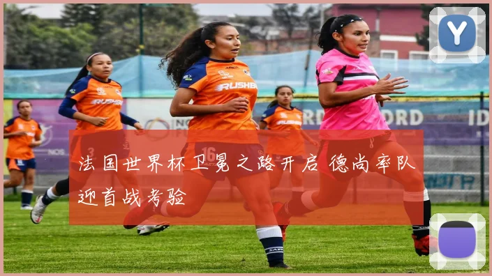 法国世界杯卫冕之路开启 德尚率队迎首战考验