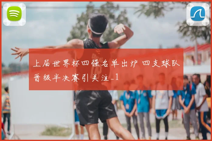 上届世界杯四强名单出炉 四支球队晋级半决赛引关注_1