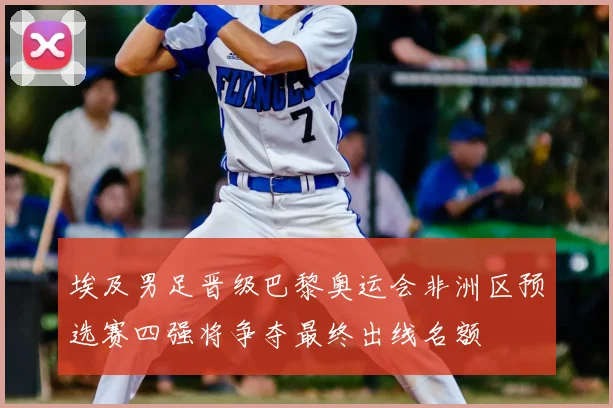 埃及男足晋级巴黎奥运会非洲区预选赛四强将争夺最终出线名额